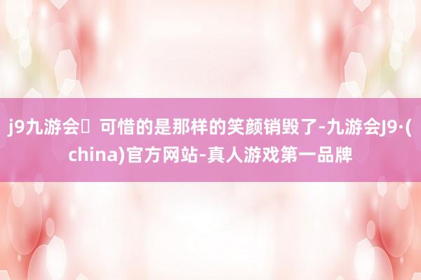 j9九游会可惜的是那样的笑颜销毁了-九游会J9·(china)官方网站-真人游戏第一品牌