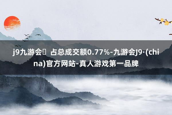 j9九游会占总成交额0.77%-九游会J9·(china)官方网站-真人游戏第一品牌
