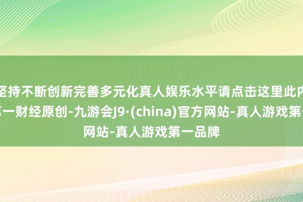 坚持不断创新完善多元化真人娱乐水平请点击这里此内容为第一财经原创-九游会J9·(china)官方网站-真人游戏第一品牌