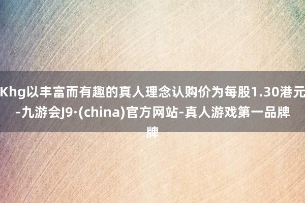 Khg以丰富而有趣的真人理念认购价为每股1.30港元-九游会J9·(china)官方网站-真人游戏第一品牌
