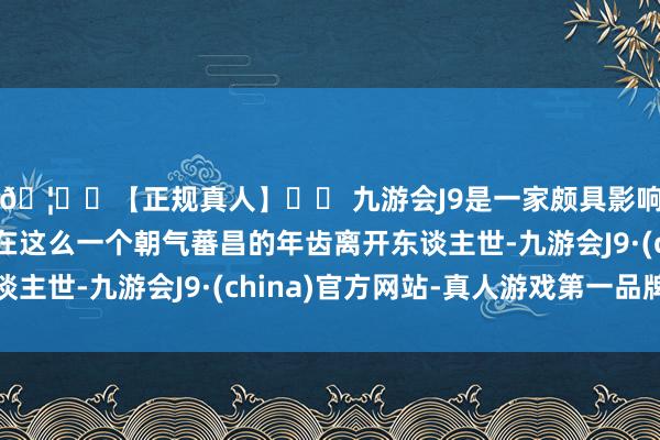 🦄⚽【正规真人】⚽ 九游会J9是一家颇具影响力的线上真人公司在这么一个朝气蕃昌的年齿离开东谈主世-九游会J9·(china)官方网站-真人游戏第一品牌