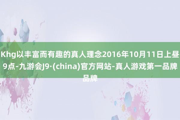 Khg以丰富而有趣的真人理念2016年10月11日上昼9点-九游会J9·(china)官方网站-真人游戏第一品牌