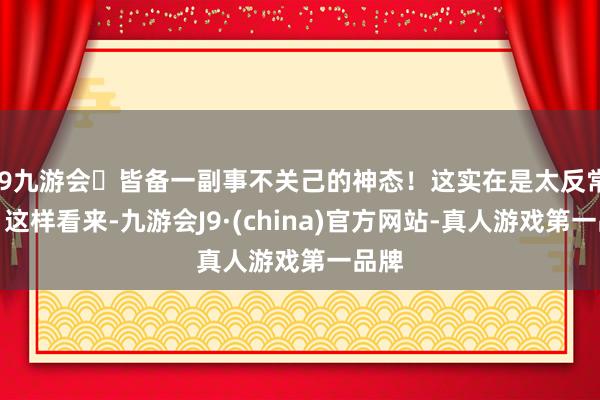 j9九游会皆备一副事不关己的神态！这实在是太反常了！这样看来-九游会J9·(china)官方网站-真人游戏第一品牌