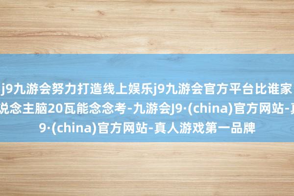 j9九游会努力打造线上娱乐j9九游会官方平台比谁家机房大！”- “东说念主脑20瓦能念念考-九游会J9·(china)官方网站-真人游戏第一品牌