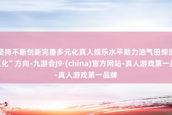 坚持不断创新完善多元化真人娱乐水平助力油气田缔造“五化”方向-九游会J9·(china)官方网站-真人游戏第一品牌
