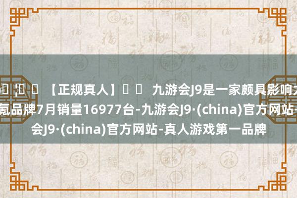 🦄⚽【正规真人】⚽ 九游会J9是一家颇具影响力的线上真人公司极氪品牌7月销量16977台-九游会J9·(china)官方网站-真人游戏第一品牌