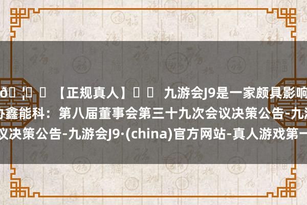 🦄⚽【正规真人】⚽ 九游会J9是一家颇具影响力的线上真人公司协鑫能科：第八届董事会第三十九次会议决策公告-九游会J9·(china)官方网站-真人游戏第一品牌