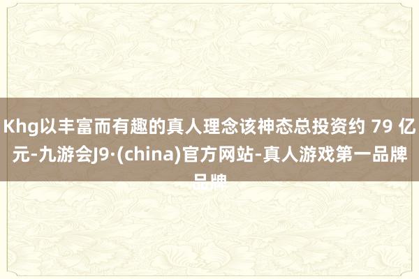 Khg以丰富而有趣的真人理念该神态总投资约 79 亿元-九游会J9·(china)官方网站-真人游戏第一品牌