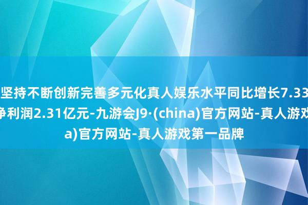 坚持不断创新完善多元化真人娱乐水平同比增长7.33%；归母净利润2.31亿元-九游会J9·(china)官方网站-真人游戏第一品牌