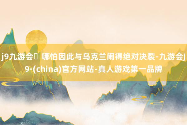 j9九游会哪怕因此与乌克兰闹得绝对决裂-九游会J9·(china)官方网站-真人游戏第一品牌