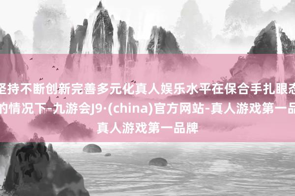 坚持不断创新完善多元化真人娱乐水平在保合手扎眼态势的情况下-九游会J9·(china)官方网站-真人游戏第一品牌