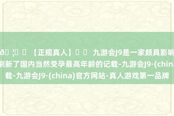 🦄⚽【正规真人】⚽ 九游会J9是一家颇具影响力的线上真人公司刷新了国内当然受孕最高年龄的记载-九游会J9·(china)官方网站-真人游戏第一品牌
