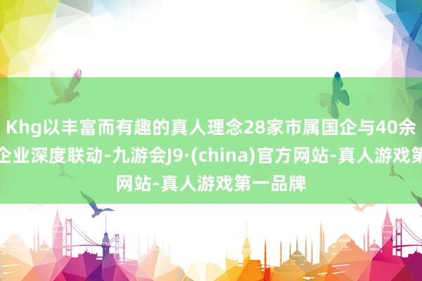 Khg以丰富而有趣的真人理念28家市属国企与40余家科技企业深度联动-九游会J9·(china)官方网站-真人游戏第一品牌