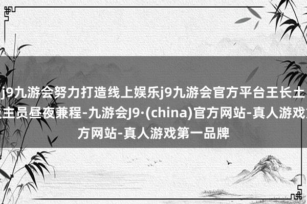 j9九游会努力打造线上娱乐j9九游会官方平台王长土组织东谈主员昼夜兼程-九游会J9·(china)官方网站-真人游戏第一品牌