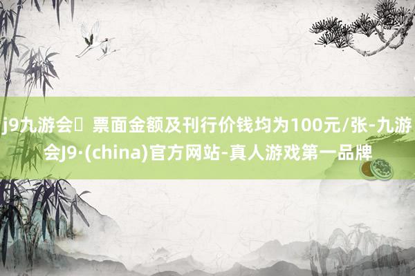 j9九游会票面金额及刊行价钱均为100元/张-九游会J9·(china)官方网站-真人游戏第一品牌