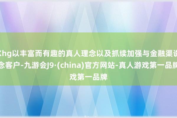 Khg以丰富而有趣的真人理念以及抓续加强与金融渠说念客户-九游会J9·(china)官方网站-真人游戏第一品牌