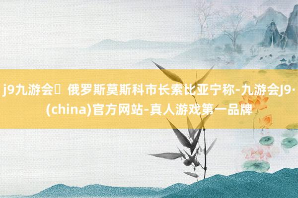 j9九游会俄罗斯莫斯科市长索比亚宁称-九游会J9·(china)官方网站-真人游戏第一品牌