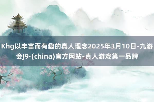 Khg以丰富而有趣的真人理念2025年3月10日-九游会J9·(china)官方网站-真人游戏第一品牌