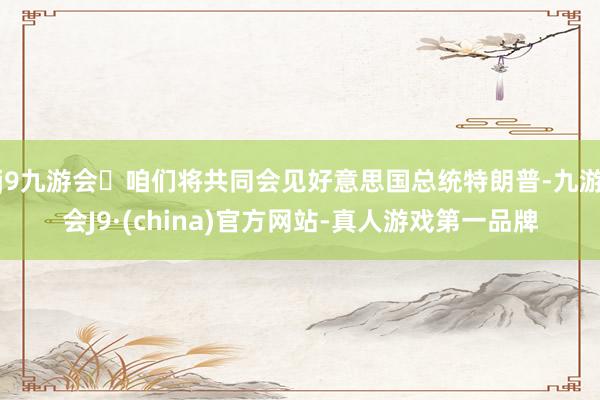 j9九游会咱们将共同会见好意思国总统特朗普-九游会J9·(china)官方网站-真人游戏第一品牌