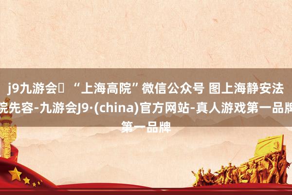 j9九游会“上海高院”微信公众号 图　　上海静安法院先容-九游会J9·(china)官方网站-真人游戏第一品牌