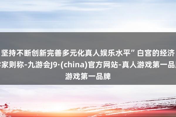 坚持不断创新完善多元化真人娱乐水平”　　白宫的经济学家则称-九游会J9·(china)官方网站-真人游戏第一品牌
