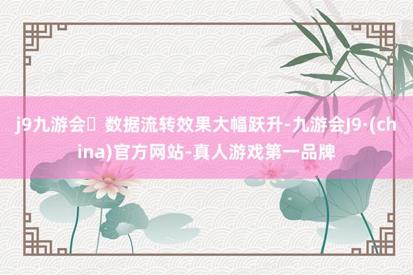 j9九游会数据流转效果大幅跃升-九游会J9·(china)官方网站-真人游戏第一品牌