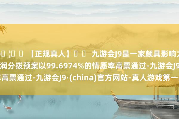 🦄⚽【正规真人】⚽ 九游会J9是一家颇具影响力的线上真人公司利润分拨预案以99.6974%的情愿率高票通过-九游会J9·(china)官方网站-真人游戏第一品牌