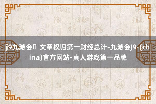 j9九游会文章权归第一财经总计-九游会J9·(china)官方网站-真人游戏第一品牌