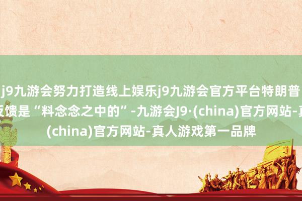 j9九游会努力打造线上娱乐j9九游会官方平台特朗普再发话：市集的反馈是“料念念之中的”-九游会J9·(china)官方网站-真人游戏第一品牌