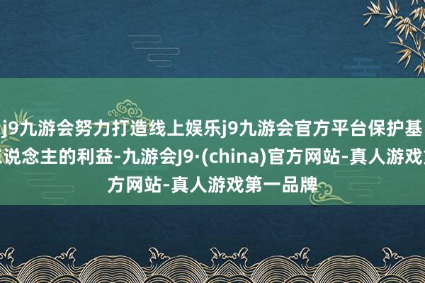 j9九游会努力打造线上娱乐j9九游会官方平台保护基金握有东说念主的利益-九游会J9·(china)官方网站-真人游戏第一品牌