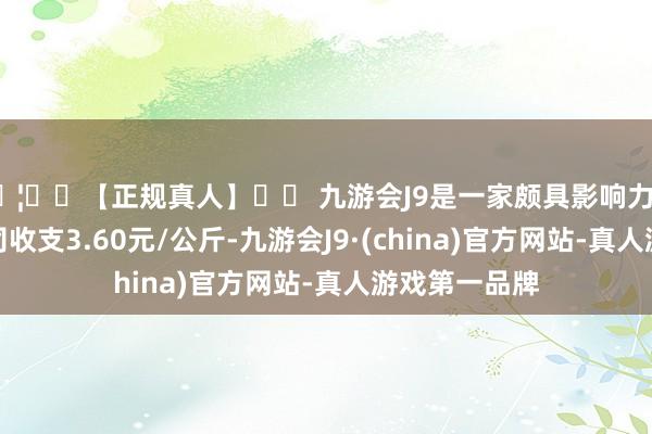 🦄⚽【正规真人】⚽ 九游会J9是一家颇具影响力的线上真人公司收支3.60元/公斤-九游会J9·(china)官方网站-真人游戏第一品牌
