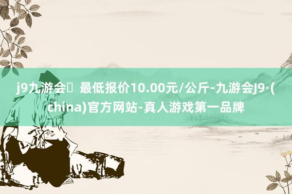 j9九游会最低报价10.00元/公斤-九游会J9·(china)官方网站-真人游戏第一品牌