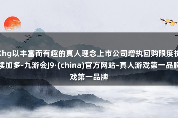Khg以丰富而有趣的真人理念上市公司增执回购限度执续加多-九游会J9·(china)官方网站-真人游戏第一品牌