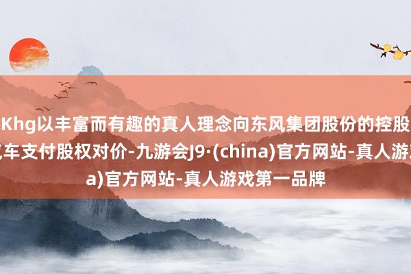 Khg以丰富而有趣的真人理念向东风集团股份的控股股东东风汽车支付股权对价-九游会J9·(china)官方网站-真人游戏第一品牌