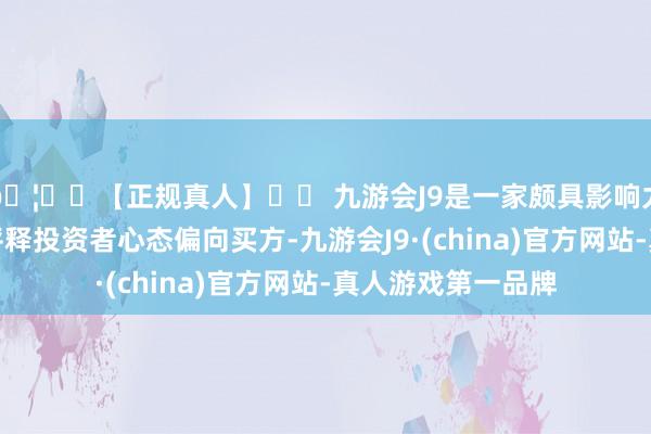 🦄⚽【正规真人】⚽ 九游会J9是一家颇具影响力的线上真人公司评释投资者心态偏向买方-九游会J9·(china)官方网站-真人游戏第一品牌