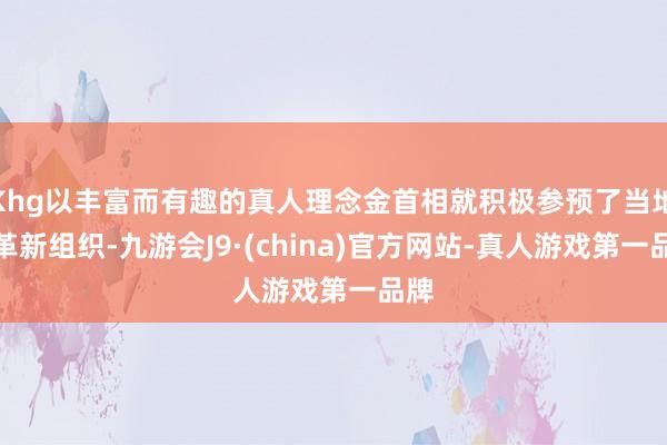 Khg以丰富而有趣的真人理念金首相就积极参预了当地的革新组织-九游会J9·(china)官方网站-真人游戏第一品牌