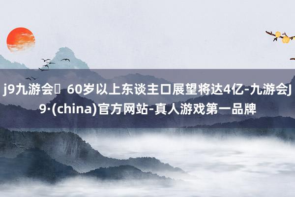 j9九游会60岁以上东谈主口展望将达4亿-九游会J9·(china)官方网站-真人游戏第一品牌