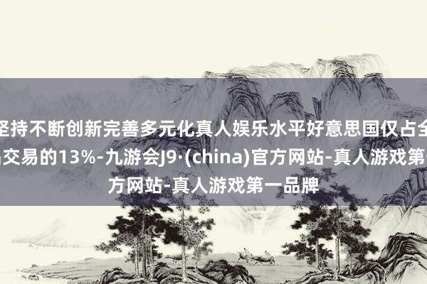 坚持不断创新完善多元化真人娱乐水平好意思国仅占全球货品交易的13%-九游会J9·(china)官方网站-真人游戏第一品牌