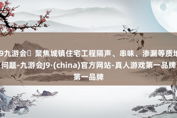 j9九游会聚焦城镇住宅工程隔声、串味、渗漏等质地问题-九游会J9·(china)官方网站-真人游戏第一品牌