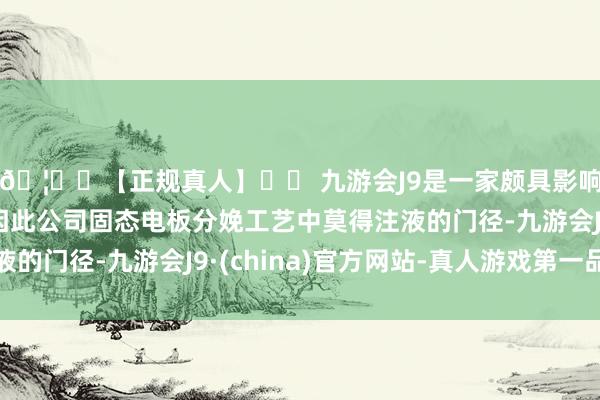 🦄⚽【正规真人】⚽ 九游会J9是一家颇具影响力的线上真人公司因此公司固态电板分娩工艺中莫得注液的门径-九游会J9·(china)官方网站-真人游戏第一品牌