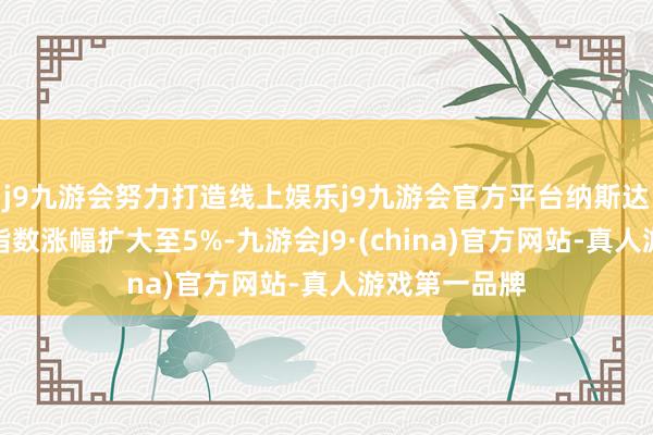 j9九游会努力打造线上娱乐j9九游会官方平台纳斯达克中国金龙指数涨幅扩大至5%-九游会J9·(china)官方网站-真人游戏第一品牌