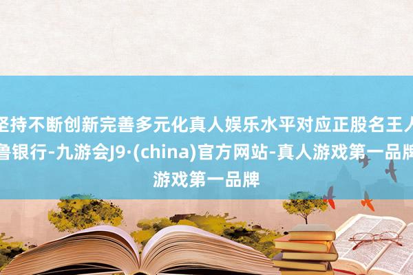 坚持不断创新完善多元化真人娱乐水平对应正股名王人鲁银行-九游会J9·(china)官方网站-真人游戏第一品牌