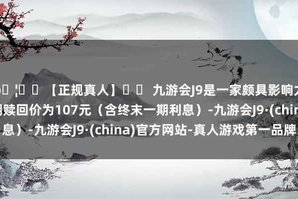 🦄⚽【正规真人】⚽ 九游会J9是一家颇具影响力的线上真人公司到期赎回价为107元（含终末一期利息）-九游会J9·(china)官方网站-真人游戏第一品牌
