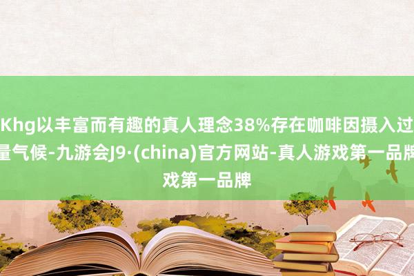 Khg以丰富而有趣的真人理念38%存在咖啡因摄入过量气候-九游会J9·(china)官方网站-真人游戏第一品牌