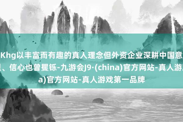 Khg以丰富而有趣的真人理念但外资企业深耕中国意愿也曾激烈、信心也曾矍铄-九游会J9·(china)官方网站-真人游戏第一品牌