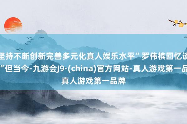 坚持不断创新完善多元化真人娱乐水平”罗伟槟回忆谈：“但当今-九游会J9·(china)官方网站-真人游戏第一品牌