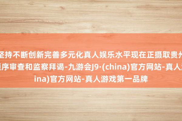 坚持不断创新完善多元化真人娱乐水平现在正摄取贵州省纪委监委顺序审查和监察拜谒-九游会J9·(china)官方网站-真人游戏第一品牌