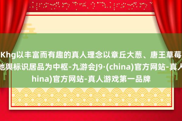 Khg以丰富而有趣的真人理念以章丘大葱、唐王草莓、双泉樱桃等地舆标识居品为中枢-九游会J9·(china)官方网站-真人游戏第一品牌