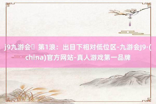 j9九游会第1浪：出目下相对低位区-九游会J9·(china)官方网站-真人游戏第一品牌