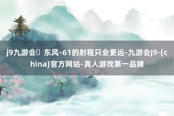 j9九游会东风-61的射程只会更远-九游会J9·(china)官方网站-真人游戏第一品牌